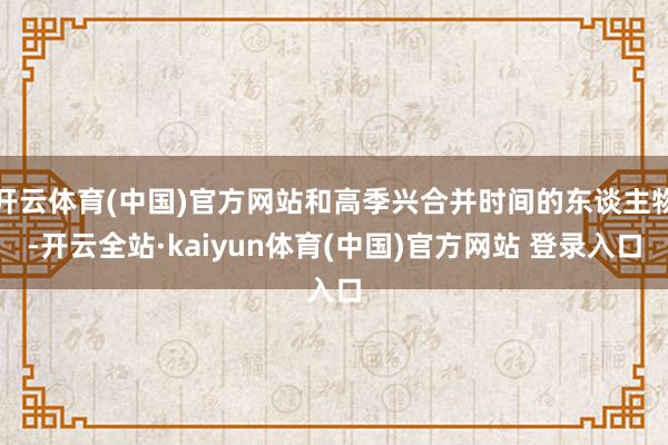开云体育(中国)官方网站和高季兴合并时间的东谈主物-开云全站·kaiyun体育(中国)官方网站 登录入口