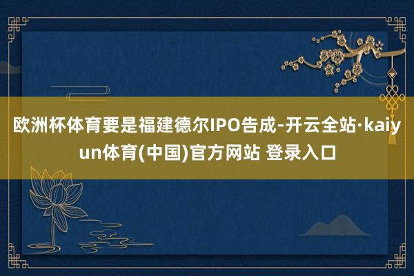 欧洲杯体育要是福建德尔IPO告成-开云全站·kaiyun体育(中国)官方网站 登录入口