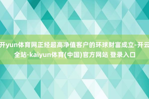 开yun体育网正经超高净值客户的环球财富成立-开云全站·kaiyun体育(中国)官方网站 登录入口