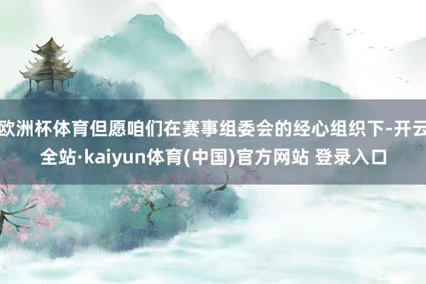 欧洲杯体育但愿咱们在赛事组委会的经心组织下-开云全站·kaiyun体育(中国)官方网站 登录入口
