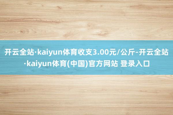 开云全站·kaiyun体育收支3.00元/公斤-开云全站·kaiyun体育(中国)官方网站 登录入口