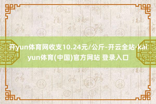 开yun体育网收支10.24元/公斤-开云全站·kaiyun体育(中国)官方网站 登录入口