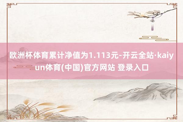 欧洲杯体育累计净值为1.113元-开云全站·kaiyun体育(中国)官方网站 登录入口