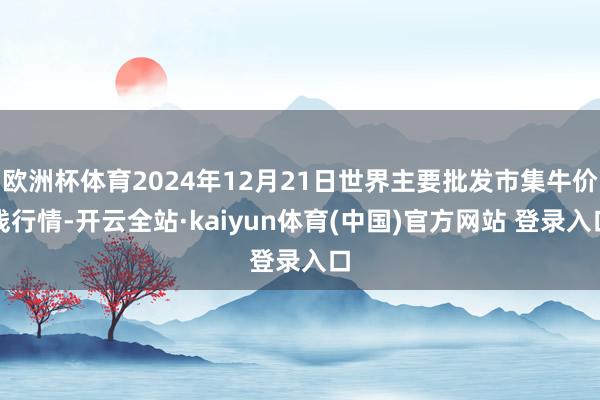 欧洲杯体育2024年12月21日世界主要批发市集牛价钱行情-开云全站·kaiyun体育(中国)官方网站 登录入口