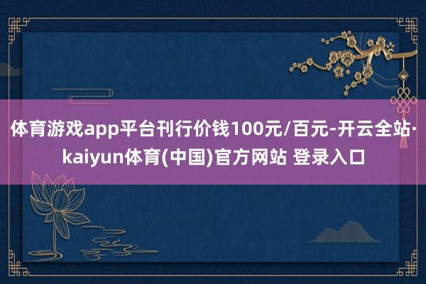 体育游戏app平台刊行价钱100元/百元-开云全站·kaiyun体育(中国)官方网站 登录入口
