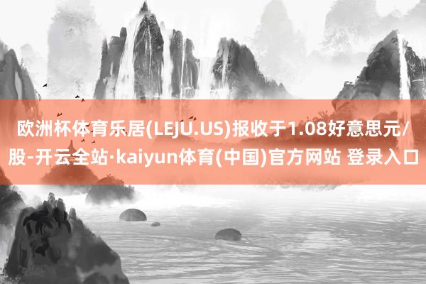 欧洲杯体育乐居(LEJU.US)报收于1.08好意思元/股-开云全站·kaiyun体育(中国)官方网站 登录入口