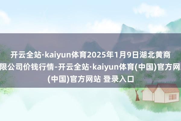 开云全站·kaiyun体育2025年1月9日湖北黄商集团股份有限公司价钱行情-开云全站·kaiyun体育(中国)官方网站 登录入口