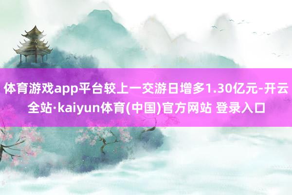 体育游戏app平台较上一交游日增多1.30亿元-开云全站·kaiyun体育(中国)官方网站 登录入口