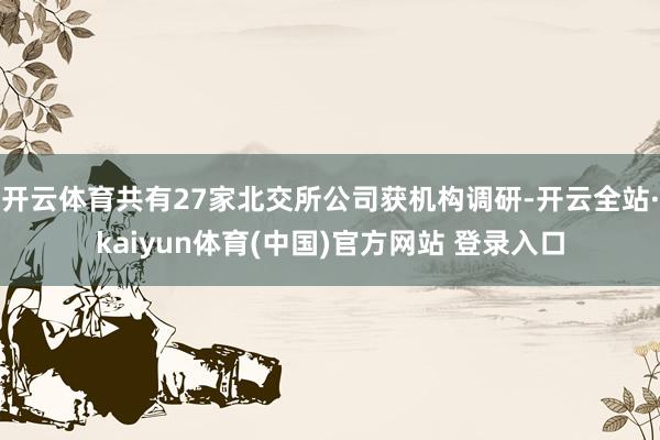 开云体育共有27家北交所公司获机构调研-开云全站·kaiyun体育(中国)官方网站 登录入口