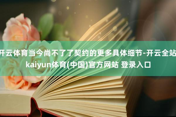 开云体育当今尚不了了契约的更多具体细节-开云全站·kaiyun体育(中国)官方网站 登录入口