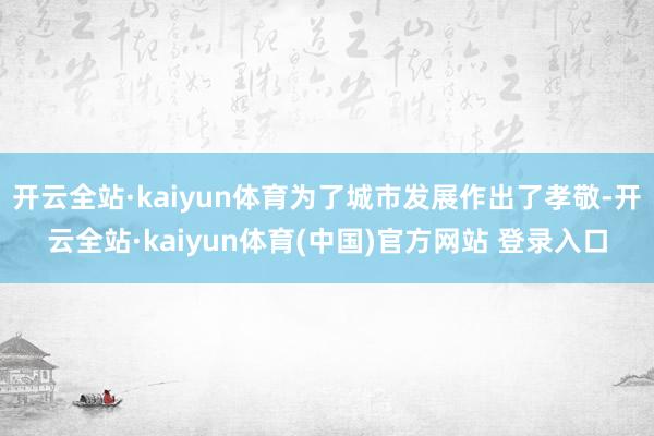 开云全站·kaiyun体育为了城市发展作出了孝敬-开云全站·kaiyun体育(中国)官方网站 登录入口
