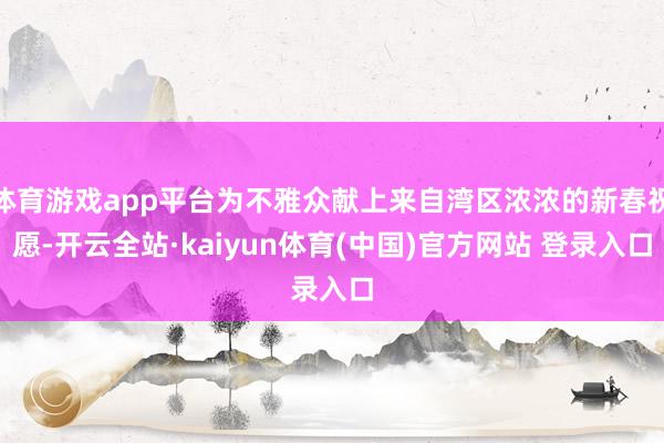体育游戏app平台为不雅众献上来自湾区浓浓的新春祝愿-开云全站·kaiyun体育(中国)官方网站 登录入口