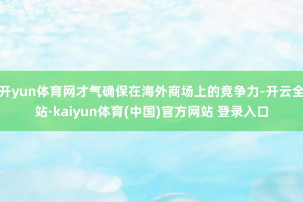 开yun体育网才气确保在海外商场上的竞争力-开云全站·kaiyun体育(中国)官方网站 登录入口