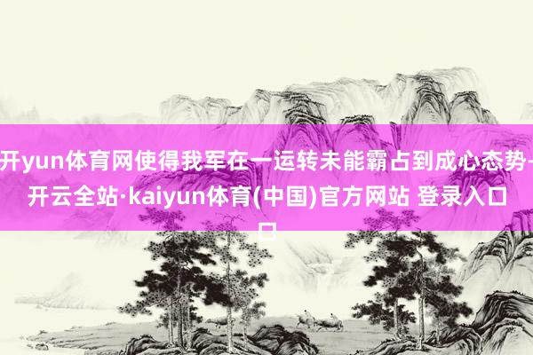 开yun体育网使得我军在一运转未能霸占到成心态势-开云全站·kaiyun体育(中国)官方网站 登录入口