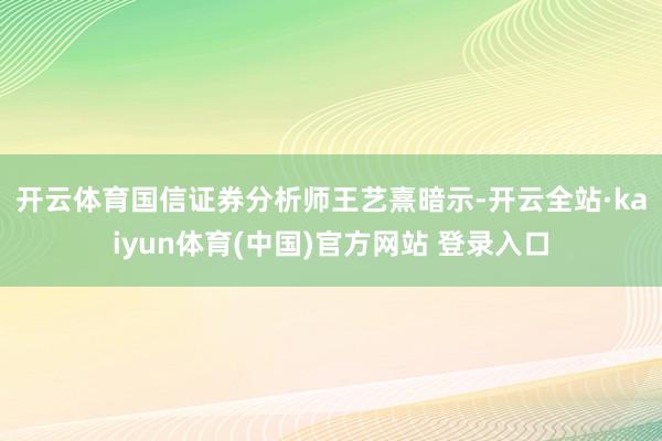 开云体育　　国信证券分析师王艺熹暗示-开云全站·kaiyun体育(中国)官方网站 登录入口