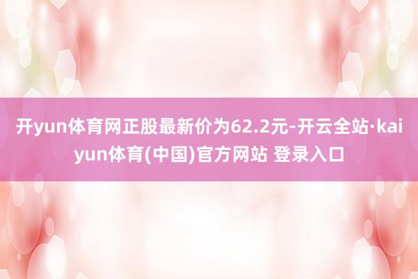 开yun体育网正股最新价为62.2元-开云全站·kaiyun体育(中国)官方网站 登录入口