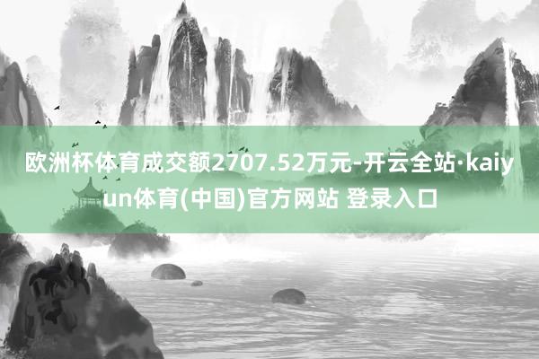 欧洲杯体育成交额2707.52万元-开云全站·kaiyun体育(中国)官方网站 登录入口