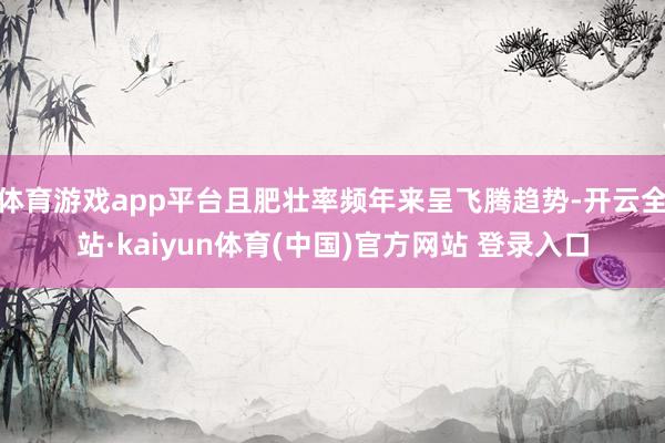 体育游戏app平台且肥壮率频年来呈飞腾趋势-开云全站·kaiyun体育(中国)官方网站 登录入口