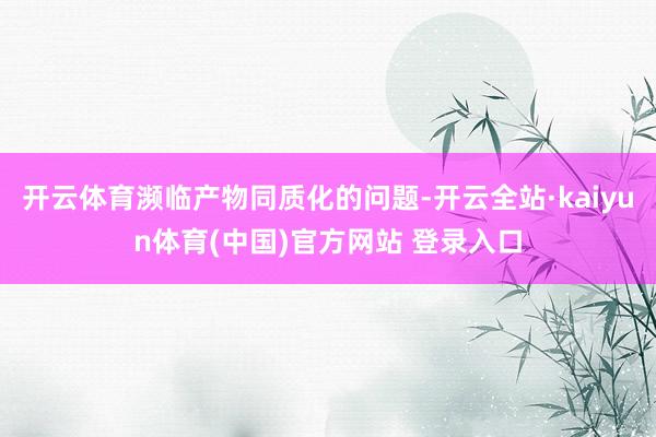 开云体育濒临产物同质化的问题-开云全站·kaiyun体育(中国)官方网站 登录入口