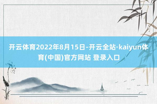 开云体育2022年8月15日-开云全站·kaiyun体育(中国)官方网站 登录入口
