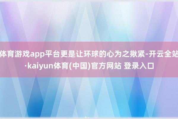 体育游戏app平台更是让环球的心为之揪紧-开云全站·kaiyun体育(中国)官方网站 登录入口