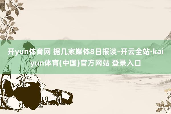 开yun体育网 据几家媒体8日报谈-开云全站·kaiyun体育(中国)官方网站 登录入口
