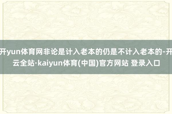 开yun体育网非论是计入老本的仍是不计入老本的-开云全站·kaiyun体育(中国)官方网站 登录入口