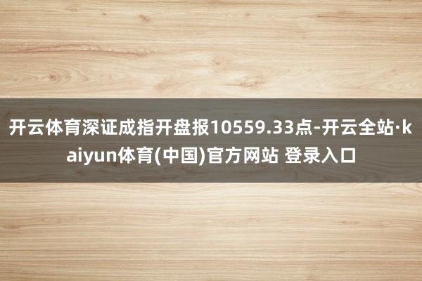 开云体育深证成指开盘报10559.33点-开云全站·kaiyun体育(中国)官方网站 登录入口