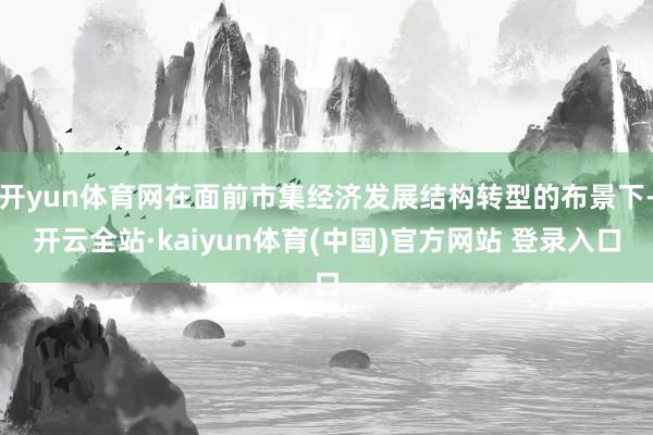 开yun体育网在面前市集经济发展结构转型的布景下-开云全站·kaiyun体育(中国)官方网站 登录入口