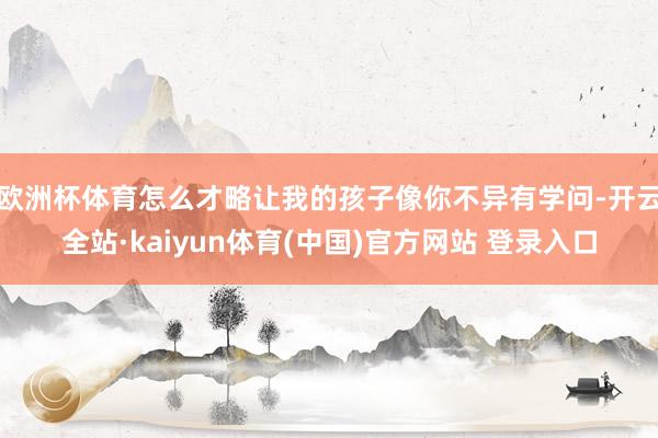 欧洲杯体育怎么才略让我的孩子像你不异有学问-开云全站·kaiyun体育(中国)官方网站 登录入口
