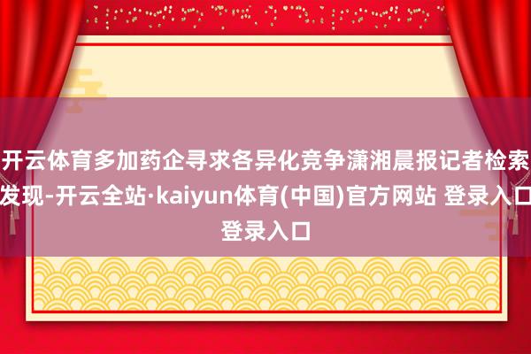 开云体育多加药企寻求各异化竞争　　潇湘晨报记者检索发现-开云全站·kaiyun体育(中国)官方网站 登录入口