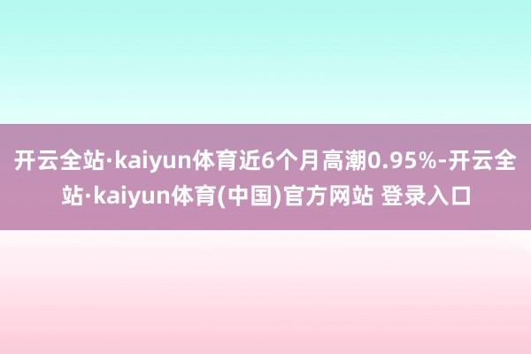 开云全站·kaiyun体育近6个月高潮0.95%-开云全站·kaiyun体育(中国)官方网站 登录入口