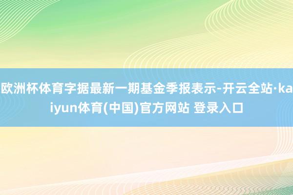 欧洲杯体育字据最新一期基金季报表示-开云全站·kaiyun体育(中国)官方网站 登录入口