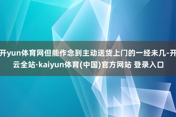 开yun体育网但能作念到主动送货上门的一经未几-开云全站·kaiyun体育(中国)官方网站 登录入口