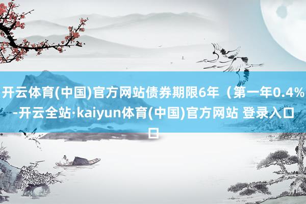 开云体育(中国)官方网站债券期限6年（第一年0.4%-开云全站·kaiyun体育(中国)官方网站 登录入口