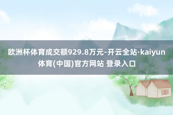欧洲杯体育成交额929.8万元-开云全站·kaiyun体育(中国)官方网站 登录入口