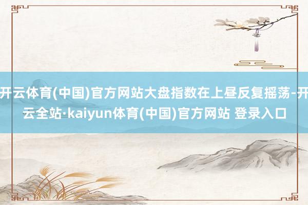开云体育(中国)官方网站大盘指数在上昼反复摇荡-开云全站·kaiyun体育(中国)官方网站 登录入口