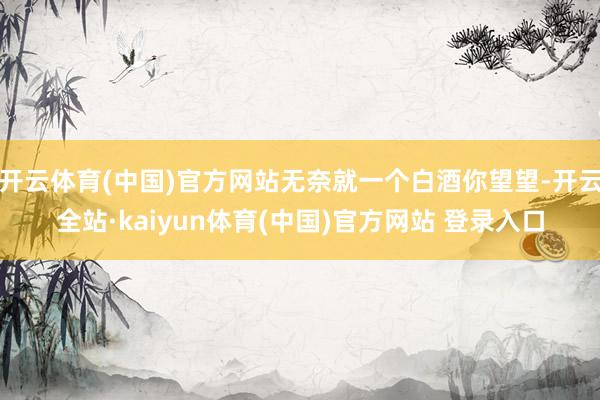 开云体育(中国)官方网站无奈就一个白酒你望望-开云全站·kaiyun体育(中国)官方网站 登录入口