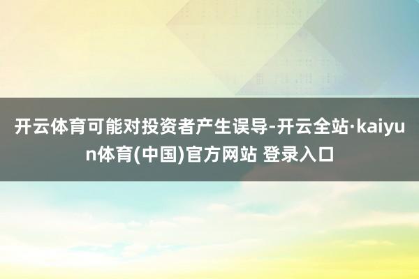 开云体育可能对投资者产生误导-开云全站·kaiyun体育(中国)官方网站 登录入口
