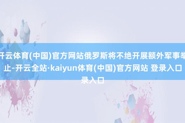 开云体育(中国)官方网站俄罗斯将不绝开展额外军事举止-开云全站·kaiyun体育(中国)官方网站 登录入口