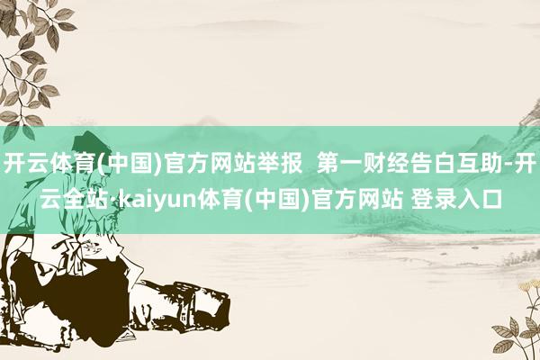 开云体育(中国)官方网站举报  第一财经告白互助-开云全站·kaiyun体育(中国)官方网站 登录入口