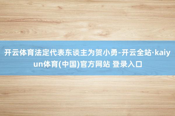 开云体育法定代表东谈主为贺小勇-开云全站·kaiyun体育(中国)官方网站 登录入口