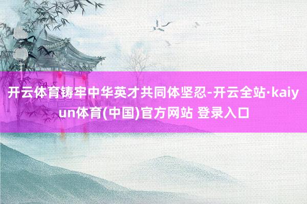 开云体育铸牢中华英才共同体坚忍-开云全站·kaiyun体育(中国)官方网站 登录入口