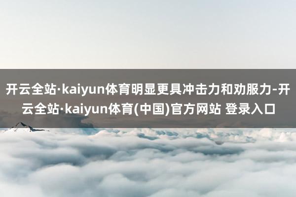 开云全站·kaiyun体育明显更具冲击力和劝服力-开云全站·kaiyun体育(中国)官方网站 登录入口