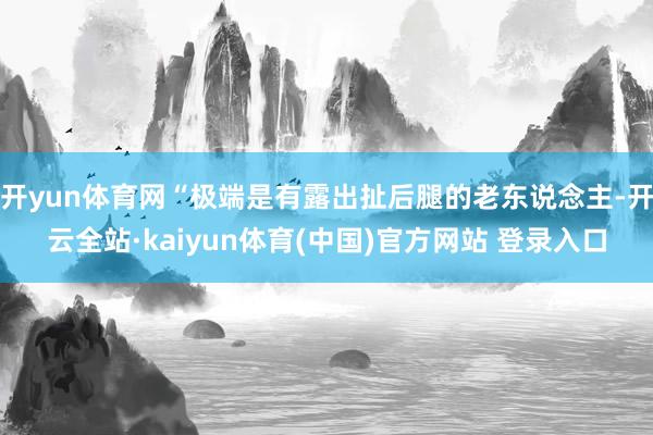 开yun体育网“极端是有露出扯后腿的老东说念主-开云全站·kaiyun体育(中国)官方网站 登录入口