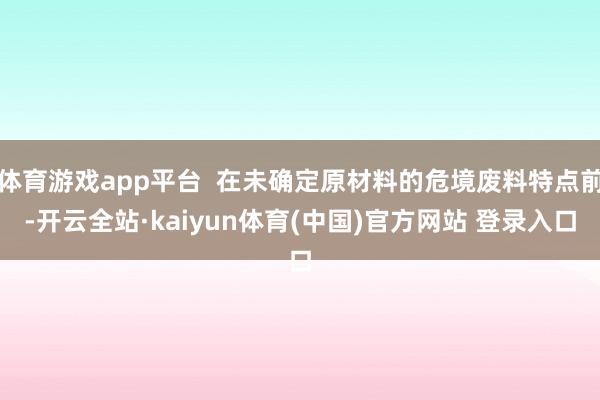 体育游戏app平台  在未确定原材料的危境废料特点前-开云全站·kaiyun体育(中国)官方网站 登录入口