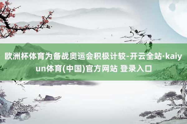 欧洲杯体育为备战奥运会积极计较-开云全站·kaiyun体育(中国)官方网站 登录入口