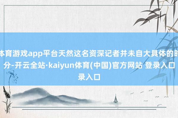 体育游戏app平台天然这名资深记者并未自大具体的时分-开云全站·kaiyun体育(中国)官方网站 登录入口