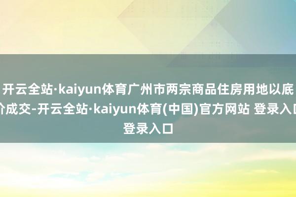 开云全站·kaiyun体育广州市两宗商品住房用地以底价成交-开云全站·kaiyun体育(中国)官方网站 登录入口