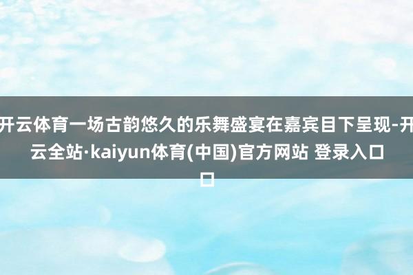 开云体育一场古韵悠久的乐舞盛宴在嘉宾目下呈现-开云全站·kaiyun体育(中国)官方网站 登录入口
